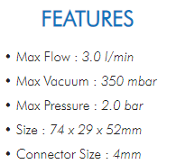 • Max Flow : 3.0 l/min• Max Vacuum : 350 mbar• Max Pressure : 2.0 bar• Size : 74 x 29 x 52mm• Connector Size : 4mm