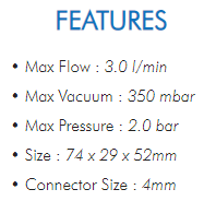 • Max Flow : 3.0 l/min• Max Vacuum : 350 mbar• Max Pressure : 2.0 bar• Size : 74 x 29 x 52mm• Connector Size : 4mm