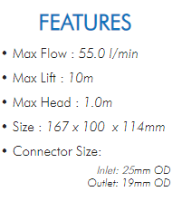 • Max Flow : 55.0 l/min• Max Lift : 10m• Max Head : 1.0m• Size : 167 x 100 x 114mm• Connector Size:Inlet: 25mm ODOutlet: 19mm OD